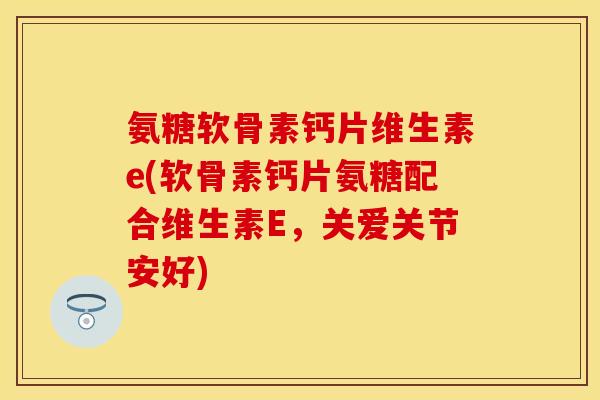 氨糖软骨素钙片维生素e(软骨素钙片氨糖配合维生素E，关爱关节安好)