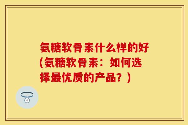氨糖软骨素什么样的好(氨糖软骨素:如何选择最优质的产品?)