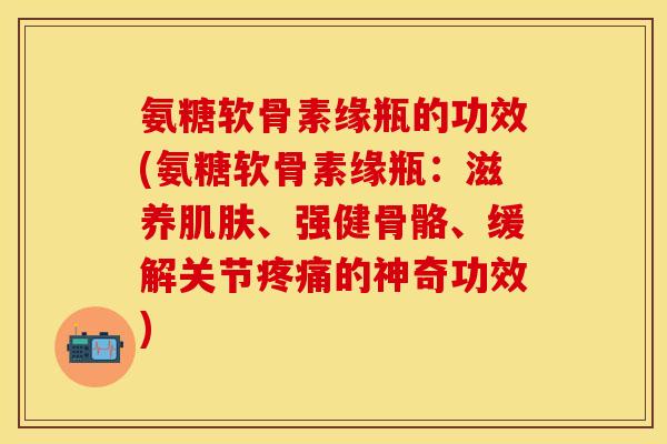 氨糖软骨素缘瓶的功效(氨糖软骨素缘瓶：滋养肌肤、强健骨骼、缓解关节疼痛的神奇功效)