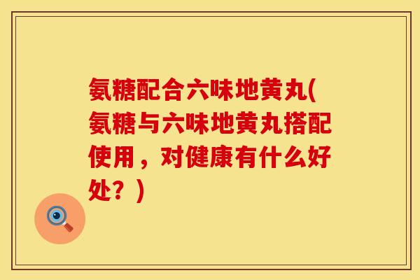 氨糖配合六味地黄丸(氨糖与六味地黄丸搭配使用，对健康有什么好处？)