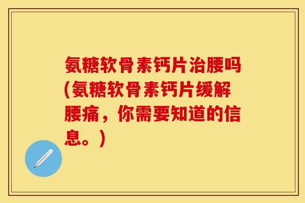氨糖软骨素钙片治腰吗(氨糖软骨素钙片缓解腰痛，你需要知道的信息。)