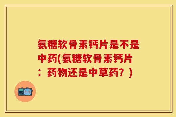氨糖软骨素钙片是不是中药(氨糖软骨素钙片：药物还是中草药？)