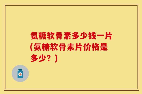 氨糖软骨素多少钱一片(氨糖软骨素片价格是多少?) 氨糖软骨素多少钱一片(氨糖软骨素片价格是多少?)