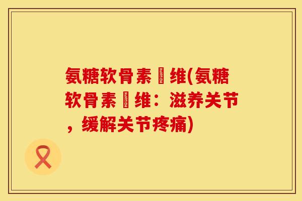氨糖软骨素鈣维(氨糖软骨素鈣维：滋养关节，缓解关节疼痛)