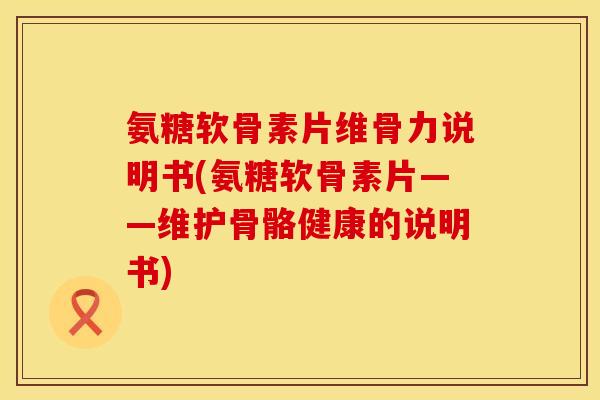 氨糖软骨素片维骨力说明书(氨糖软骨素片——维护骨骼健康的说明书)
