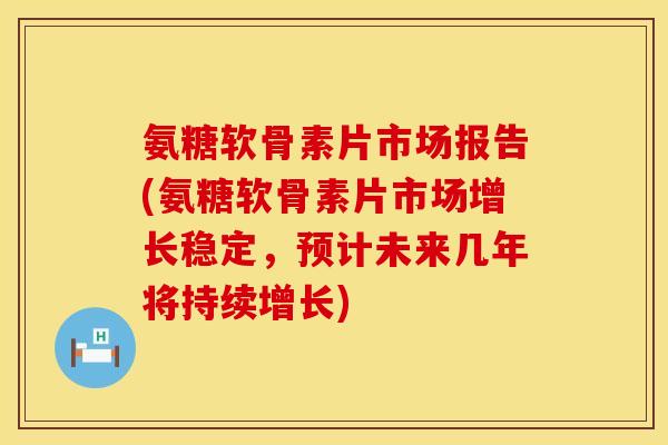 氨糖软骨素片市场报告(氨糖软骨素片市场增长稳定，预计未来几年将持续增长)