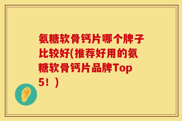 氨糖软骨钙片哪个牌子比较好(推荐好用的氨糖软骨钙片品牌Top5！)