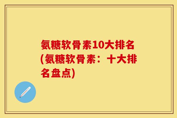 氨糖软骨素10大排名(氨糖软骨素：十大排名盘点)
