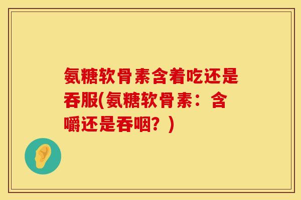 氨糖软骨素含着吃还是吞服(氨糖软骨素:含嚼还是吞咽?) 氨糖软骨素含着吃还是吞服(氨糖软骨素:含嚼还是吞咽?)