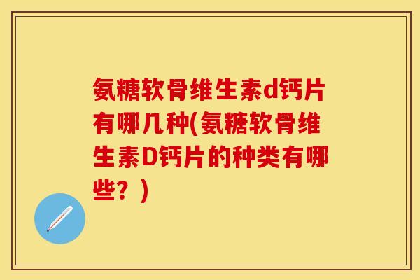 氨糖软骨维生素d钙片有哪几种(氨糖软骨维生素D钙片的种类有哪些？)