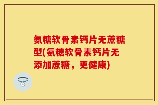 氨糖软骨素钙片无蔗糖型(氨糖软骨素钙片无添加蔗糖,更健康) 氨糖软骨素钙片无蔗糖型(氨糖软骨素钙片无添加蔗糖,更健康)