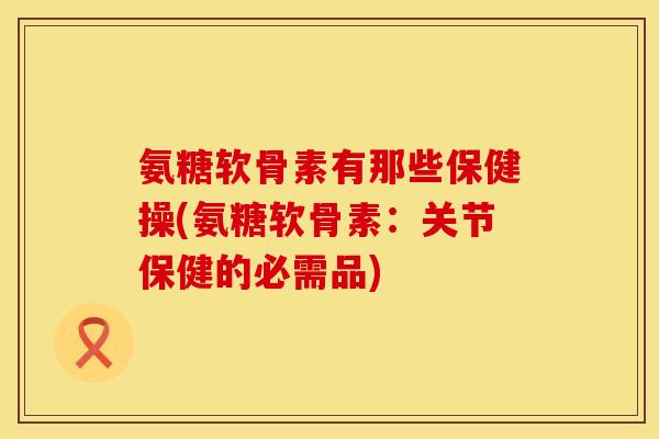 氨糖软骨素有那些保健操(氨糖软骨素:关节保健的必需品) 氨糖软骨素有那些保健操(氨糖软骨素:关节保健的必需品)