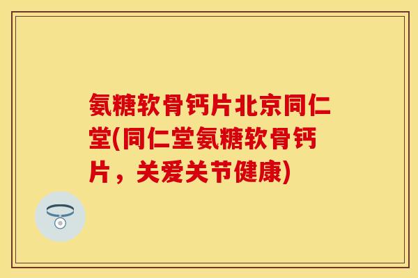 氨糖软骨钙片北京同仁堂(同仁堂氨糖软骨钙片，关爱关节健康)
