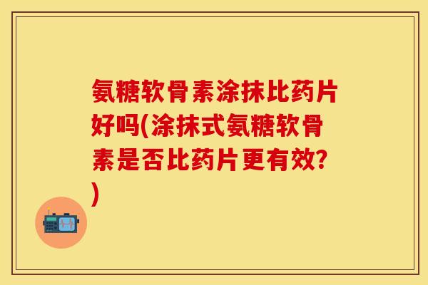 氨糖软骨素涂抹比药片好吗(涂抹式氨糖软骨素是否比药片更有效?) 氨糖软骨素涂抹比药片好吗(涂抹式氨糖软骨素是否比药片更有效?)