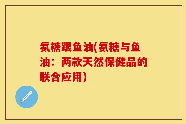 氨糖跟鱼油(氨糖与鱼油:两款天然保健品的联合应用) 氨糖跟鱼油(氨糖与鱼油:两款天然保健品的联合应用)