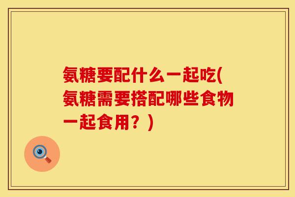 氨糖要配什么一起吃(氨糖需要搭配哪些食物一起食用？)