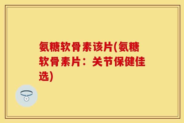 氨糖软骨素该片(氨糖软骨素片：关节保健佳选)
