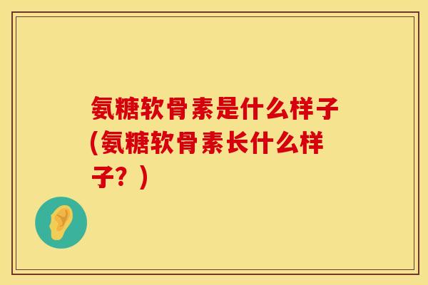 氨糖软骨素是什么样子(氨糖软骨素长什么样子？)