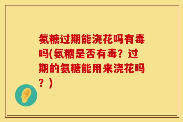 氨糖过期能浇花吗有毒吗(氨糖是否有毒？过期的氨糖能用来浇花吗？)