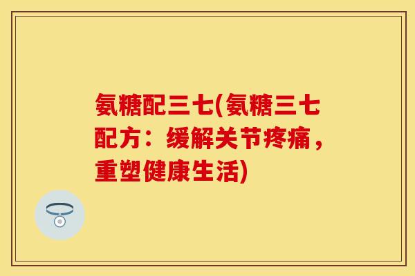 氨糖配三七(氨糖三七配方：缓解关节疼痛，重塑健康生活)