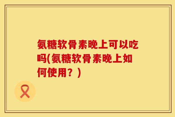 氨糖软骨素晚上可以吃吗(氨糖软骨素晚上如何使用?) 氨糖软骨素晚上可以吃吗(氨糖软骨素晚上如何使用?)