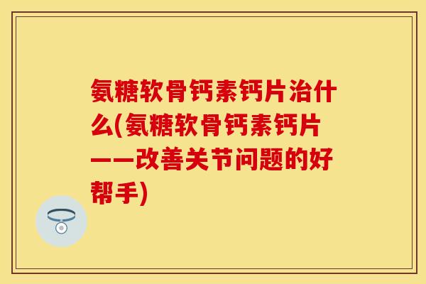 氨糖软骨钙素钙片治什么(氨糖软骨钙素钙片——改善关节问题的好帮手)