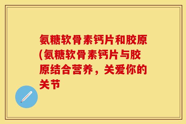 氨糖软骨素钙片和胶原(氨糖软骨素钙片与胶原结合营养，关爱你的关节