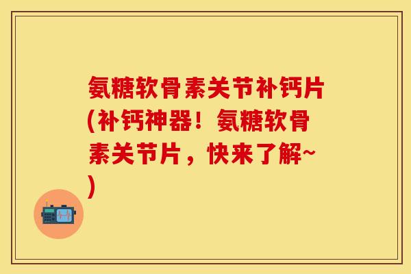 氨糖软骨素关节补钙片(补钙神器！氨糖软骨素关节片，快来了解~)
