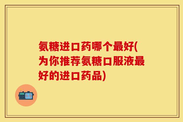 氨糖进口药哪个最好(为你推荐氨糖口服液最好的进口药品)