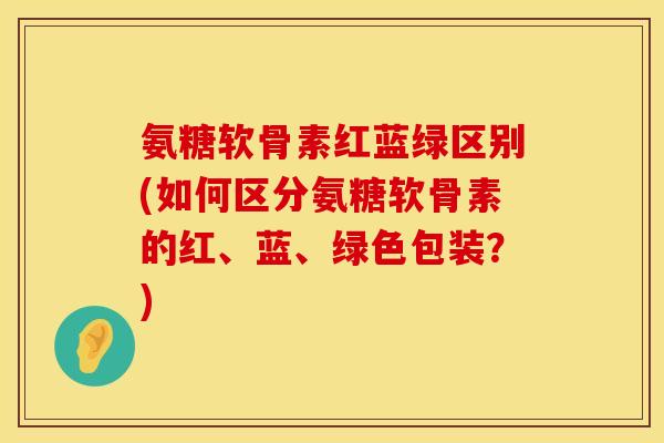 氨糖软骨素红蓝绿区别(如何区分氨糖软骨素的红、蓝、绿色包装?) 氨糖软骨素红蓝绿区别(如何区分氨糖软骨素的红、蓝、绿色包装?)