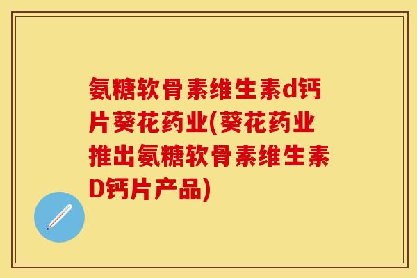 氨糖软骨素维生素d钙片葵花药业(葵花药业推出氨糖软骨素维生素D钙片产品)