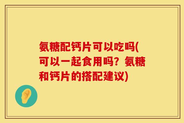 氨糖配钙片可以吃吗(可以一起食用吗?氨糖和钙片的搭配建议)