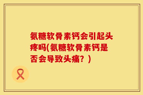氨糖软骨素钙会引起头疼吗(氨糖软骨素钙是否会导致头痛？)