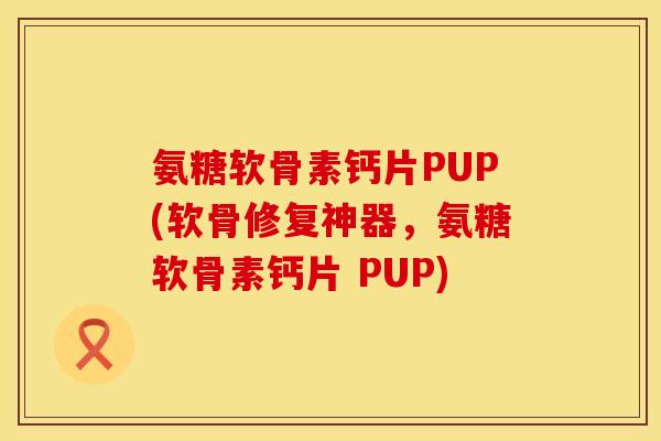 氨糖软骨素钙片PUP(软骨修复神器,氨糖软骨素钙片 PUP)