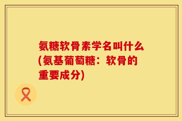 氨糖软骨素学名叫什么(氨基葡萄糖：软骨的重要成分)