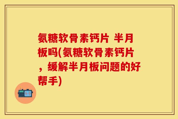 氨糖软骨素钙片 半月板吗(氨糖软骨素钙片，缓解半月板问题的好帮手)