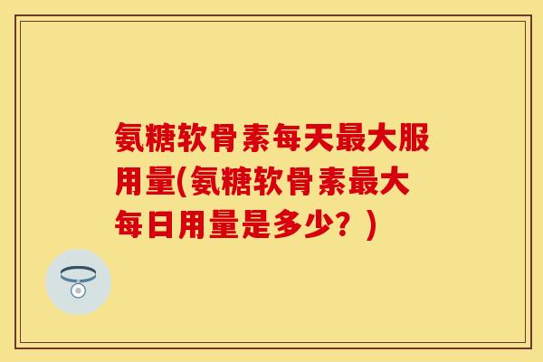 氨糖软骨素每天最大服用量(氨糖软骨素最大每日用量是多少？)