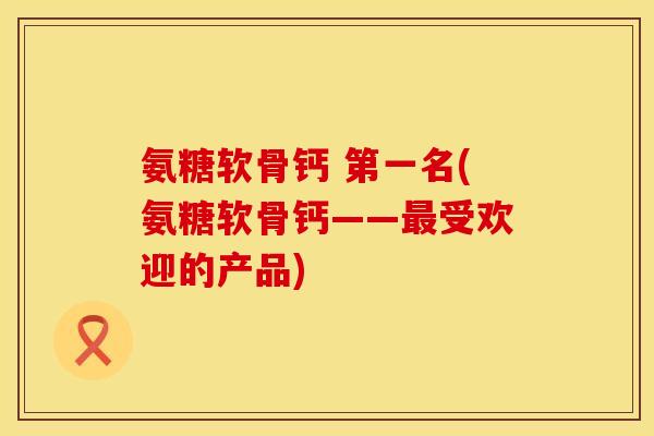氨糖软骨钙 第一名(氨糖软骨钙——最受欢迎的产品)