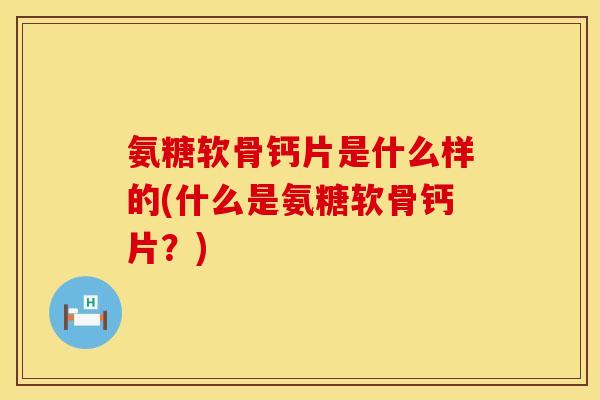 氨糖软骨钙片是什么样的(什么是氨糖软骨钙片？)