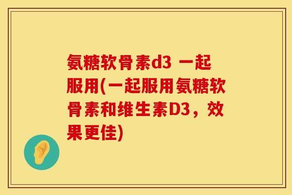 氨糖软骨素d3 一起服用(一起服用氨糖软骨素和维生素D3，效果更佳)