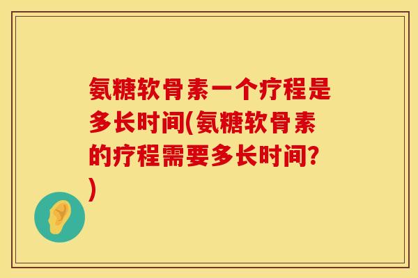 氨糖软骨素一个疗程是多长时间(氨糖软骨素的疗程需要多长时间？)