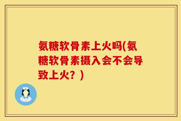 氨糖软骨素上火吗(氨糖软骨素摄入会不会导致上火？)