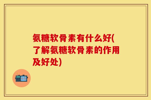 氨糖软骨素有什么好(了解氨糖软骨素的作用及好处)