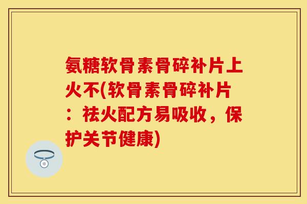 氨糖软骨素骨碎补片上火不(软骨素骨碎补片：祛火配方易吸收，保护关节健康)