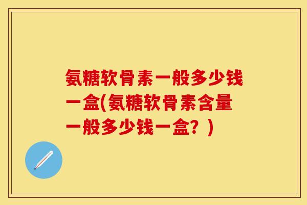 氨糖软骨素一般多少钱一盒(氨糖软骨素含量一般多少钱一盒？)