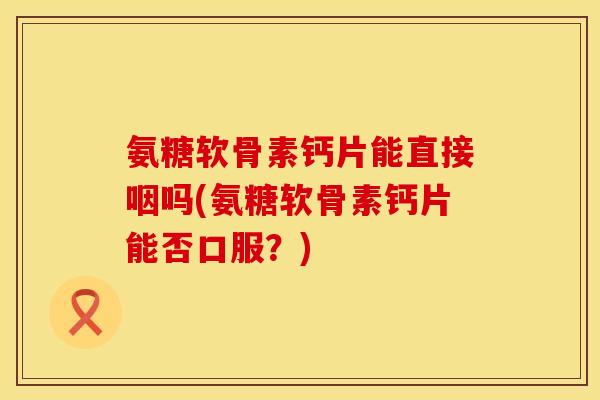 氨糖软骨素钙片能直接咽吗(氨糖软骨素钙片能否口服？)