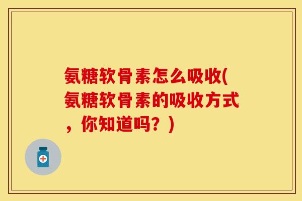 氨糖软骨素怎么吸收(氨糖软骨素的吸收方式，你知道吗？)