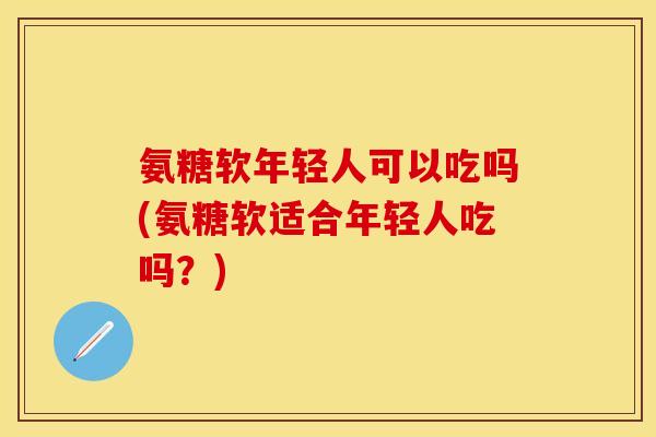 氨糖软年轻人可以吃吗(氨糖软适合年轻人吃吗？)