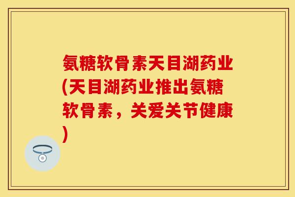 氨糖软骨素天目湖药业(天目湖药业推出氨糖软骨素，关爱关节健康)