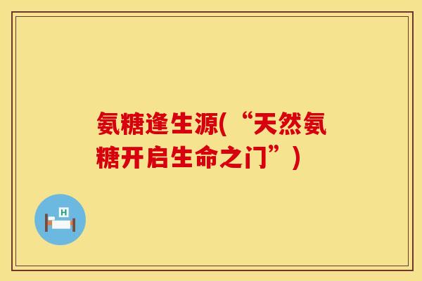 氨糖逢生源(“天然氨糖开启生命之门”)